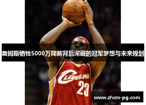 詹姆斯牺牲5000万降薪背后深藏的冠军梦想与未来规划