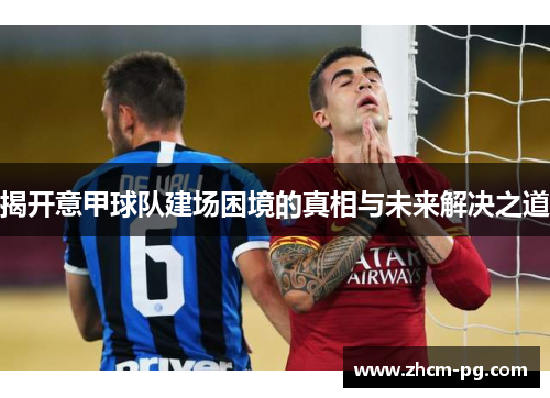 揭开意甲球队建场困境的真相与未来解决之道