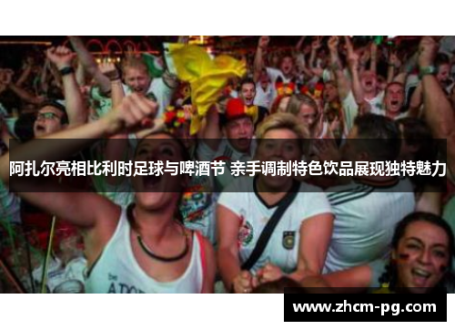 阿扎尔亮相比利时足球与啤酒节 亲手调制特色饮品展现独特魅力 阿扎尔亮相比利时足球与啤酒节 亲手调制特色饮品展现独特魅力