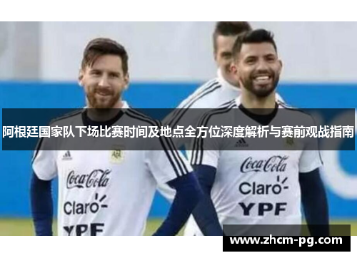 阿根廷国家队下场比赛时间及地点全方位深度解析与赛前观战指南