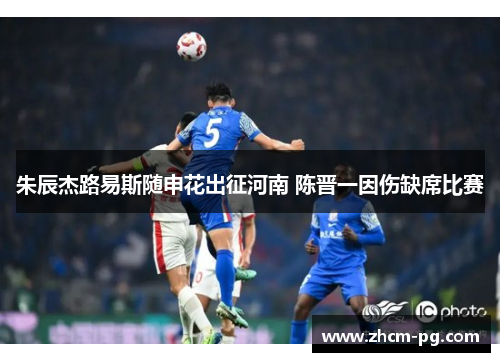 朱辰杰路易斯随申花出征河南 陈晋一因伤缺席比赛