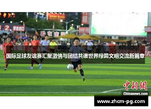 国际足球友谊赛汇聚激情与团结共谱世界绿茵文明交流新篇章