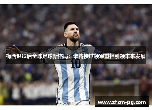 梅西退役后全球足球新格局：谁将接过领军重担引领未来发展
