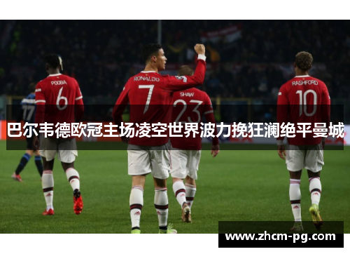 巴尔韦德欧冠主场凌空世界波力挽狂澜绝平曼城 巴尔韦德欧冠主场凌空世界波力挽狂澜绝平曼城