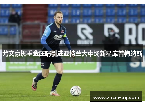 尤文豪掷重金压哨引进亚特兰大中场新星库普梅纳斯 尤文豪掷重金压哨引进亚特兰大中场新星库普梅纳斯