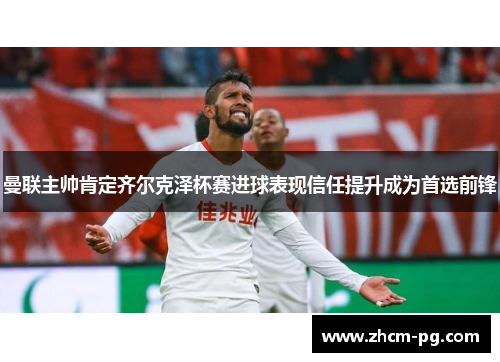 曼联主帅肯定齐尔克泽杯赛进球表现信任提升成为首选前锋 曼联主帅肯定齐尔克泽杯赛进球表现信任提升成为首选前锋
