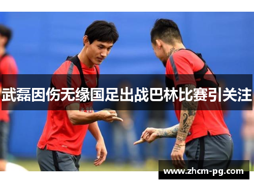武磊因伤无缘国足出战巴林比赛引关注