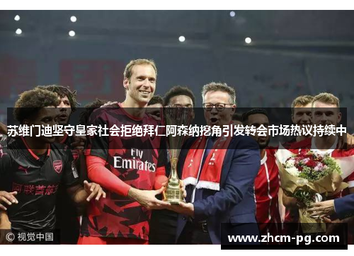 苏维门迪坚守皇家社会拒绝拜仁阿森纳挖角引发转会市场热议持续中