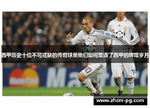 西甲历史十位不可或缺的传奇球星他们如何塑造了西甲的辉煌岁月