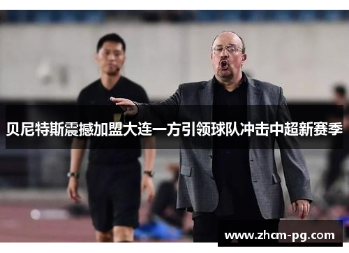 贝尼特斯震撼加盟大连一方引领球队冲击中超新赛季