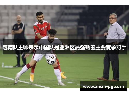 越南队主帅表示中国队是亚洲区最强劲的主要竞争对手