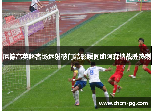 厄德高英超客场远射破门精彩瞬间助阿森纳战胜热刺