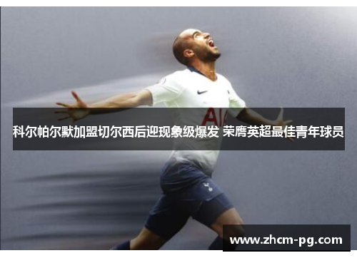 科尔帕尔默加盟切尔西后迎现象级爆发 荣膺英超最佳青年球员