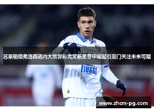 苏莱租借弗洛西诺内大放异彩尤文新星意甲崛起引豪门关注未来可期 苏莱租借弗洛西诺内大放异彩尤文新星意甲崛起引豪门关注未来可期